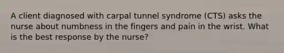 A client diagnosed with carpal tunnel syndrome (CTS) asks the nurse about numbness in the fingers and pain in the wrist. What is the best response by the nurse?