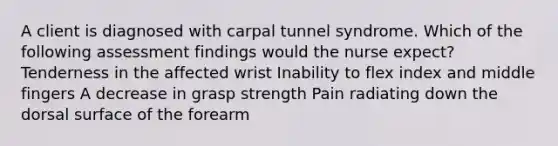 A client is diagnosed with carpal tunnel syndrome. Which of the following assessment findings would the nurse expect? Tenderness in the affected wrist Inability to flex index and middle fingers A decrease in grasp strength Pain radiating down the dorsal surface of the forearm