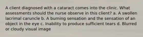 A client diagnosed with a cataract comes into the clinic. What assessments should the nurse observe in this client? a. A swollen lacrimal caruncle b. A burning sensation and the sensation of an object in the eye c. Inability to produce sufficient tears d. Blurred or cloudy visual image