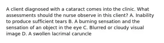 A client diagnosed with a cataract comes into the clinic. What assessments should the nurse observe in this client? A. Inability to produce sufficient tears B. A burning sensation and the sensation of an object in the eye C. Blurred or cloudy visual image D. A swollen lacrimal caruncle