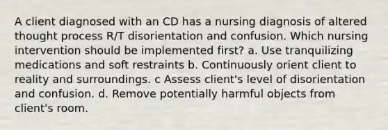 A client diagnosed with an CD has a nursing diagnosis of altered thought process R/T disorientation and confusion. Which nursing intervention should be implemented first? a. Use tranquilizing medications and soft restraints b. Continuously orient client to reality and surroundings. c Assess client's level of disorientation and confusion. d. Remove potentially harmful objects from client's room.