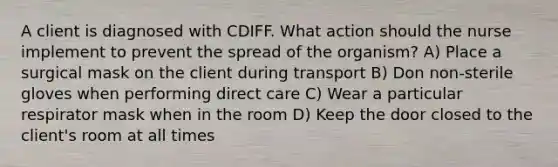 A client is diagnosed with CDIFF. What action should the nurse implement to prevent the spread of the organism? A) Place a surgical mask on the client during transport B) Don non-sterile gloves when performing direct care C) Wear a particular respirator mask when in the room D) Keep the door closed to the client's room at all times