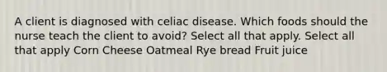 A client is diagnosed with celiac disease. Which foods should the nurse teach the client to avoid? Select all that apply. Select all that apply Corn Cheese Oatmeal Rye bread Fruit juice