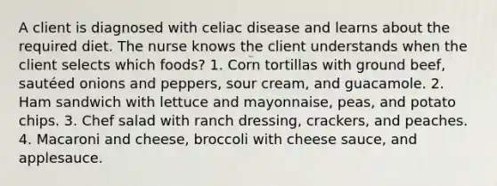 A client is diagnosed with celiac disease and learns about the required diet. The nurse knows the client understands when the client selects which foods? 1. Corn tortillas with ground beef, sautéed onions and peppers, sour cream, and guacamole. 2. Ham sandwich with lettuce and mayonnaise, peas, and potato chips. 3. Chef salad with ranch dressing, crackers, and peaches. 4. Macaroni and cheese, broccoli with cheese sauce, and applesauce.