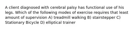 A client diagnosed with cerebral palsy has functional use of his legs. Which of the following modes of exercise requires that least amount of supervision A) treadmill walking B) stairstepper C) Stationary Bicycle D) elliptical trainer