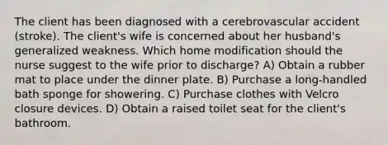 The client has been diagnosed with a cerebrovascular accident (stroke). The client's wife is concerned about her husband's generalized weakness. Which home modification should the nurse suggest to the wife prior to discharge? A) Obtain a rubber mat to place under the dinner plate. B) Purchase a long-handled bath sponge for showering. C) Purchase clothes with Velcro closure devices. D) Obtain a raised toilet seat for the client's bathroom.