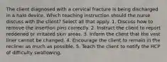 The client diagnosed with a cervical fracture is being discharged in a halo device. Which teaching instruction should the nurse discuss with the client? Select all that apply. 1. Discuss how to remove the insertion pins correctly. 2. Instruct the client to report reddened or irritated skin areas. 3. Inform the client that the vest liner cannot be changed. 4. Encourage the client to remain in the recliner as much as possible. 5. Teach the client to notify the HCP of difficulty swallowing.