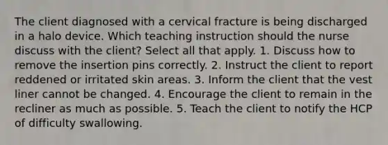 The client diagnosed with a cervical fracture is being discharged in a halo device. Which teaching instruction should the nurse discuss with the client? Select all that apply. 1. Discuss how to remove the insertion pins correctly. 2. Instruct the client to report reddened or irritated skin areas. 3. Inform the client that the vest liner cannot be changed. 4. Encourage the client to remain in the recliner as much as possible. 5. Teach the client to notify the HCP of difficulty swallowing.