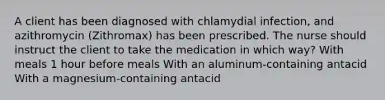 A client has been diagnosed with chlamydial infection, and azithromycin (Zithromax) has been prescribed. The nurse should instruct the client to take the medication in which way? With meals 1 hour before meals With an aluminum-containing antacid With a magnesium-containing antacid