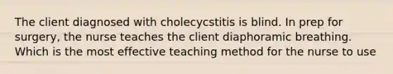 The client diagnosed with cholecycstitis is blind. In prep for surgery, the nurse teaches the client diaphoramic breathing. Which is the most effective teaching method for the nurse to use