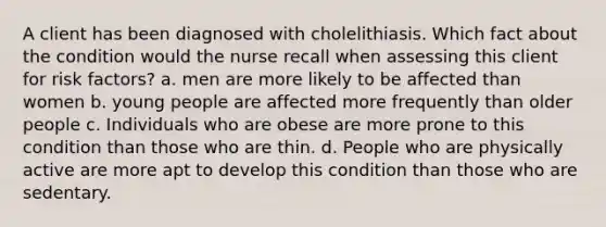 A client has been diagnosed with cholelithiasis. Which fact about the condition would the nurse recall when assessing this client for risk factors? a. men are more likely to be affected than women b. young people are affected more frequently than older people c. Individuals who are obese are more prone to this condition than those who are thin. d. People who are physically active are more apt to develop this condition than those who are sedentary.