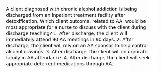 A client diagnosed with chronic alcohol addiction is being discharged from an inpatient treatment facility after detoxification. Which client outcome, related to AA, would be most appropriate for a nurse to discuss with the client during discharge teaching? 1. After discharge, the client will immediately attend 90 AA meetings in 90 days. 2. After discharge, the client will rely on an AA sponsor to help control alcohol cravings. 3. After discharge, the client will incorporate family in AA attendance. 4. After discharge, the client will seek appropriate deterrent medications through AA.