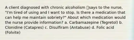 A client diagnosed with chronic alcoholism says to the nurse, "I'm tired of using and I want to stop. Is there a medication that can help me maintain sobriety?" About which medication would the nurse provide information? a. Carbamazepine (Tegretol) b. Clonidine (Catapres) c. Disulfiram (Antabuse) d. Folic acid (Folvite)