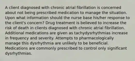 A client diagnosed with chronic atrial fibrillation is concerned about not being prescribed medication to manage the situation. Upon what information should the nurse base his/her response to the client's concern? Drug treatment is believed to increase the risk of death in clients diagnosed with chronic atrial fibrillation. Additional medications are given as tachydysrhythmias increase in frequency and severity. Attempts to pharmacologically manage this dysrhythmia are unlikely to be beneficial. Medications are commonly prescribed to control only significant dysrhythmias.