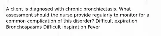 A client is diagnosed with chronic bronchiectasis. What assessment should the nurse provide regularly to monitor for a common complication of this disorder? Difficult expiration Bronchospasms Difficult inspiration Fever