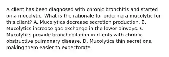 A client has been diagnosed with chronic bronchitis and started on a mucolytic. What is the rationale for ordering a mucolytic for this client? A. Mucolytics decrease secretion production. B. Mucolytics increase gas exchange in the lower airways. C. Mucolytics provide bronchodilation in clients with chronic obstructive pulmonary disease. D. Mucolytics thin secretions, making them easier to expectorate.