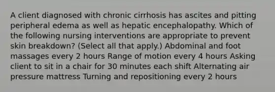 A client diagnosed with chronic cirrhosis has ascites and pitting peripheral edema as well as hepatic encephalopathy. Which of the following nursing interventions are appropriate to prevent skin breakdown? (Select all that apply.) Abdominal and foot massages every 2 hours Range of motion every 4 hours Asking client to sit in a chair for 30 minutes each shift Alternating air pressure mattress Turning and repositioning every 2 hours