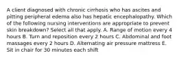 A client diagnosed with chronic cirrhosis who has ascites and pitting peripheral edema also has hepatic encephalopathy. Which of the following nursing interventions are appropriate to prevent skin breakdown? Select all that apply. A. Range of motion every 4 hours B. Turn and reposition every 2 hours C. Abdominal and foot massages every 2 hours D. Alternating air pressure mattress E. Sit in chair for 30 minutes each shift