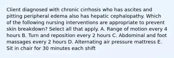 Client diagnosed with chronic cirrhosis who has ascites and pitting peripheral edema also has hepatic cephalopathy. Which of the following nursing interventions are appropriate to prevent skin breakdown? Select all that apply. A. Range of motion every 4 hours B. Turn and reposition every 2 hours C. Abdominal and foot massages every 2 hours D. Alternating air pressure mattress E. Sit in chair for 30 minutes each shift