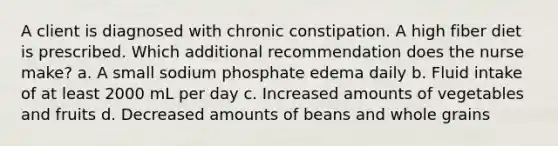 A client is diagnosed with chronic constipation. A high fiber diet is prescribed. Which additional recommendation does the nurse make? a. A small sodium phosphate edema daily b. Fluid intake of at least 2000 mL per day c. Increased amounts of vegetables and fruits d. Decreased amounts of beans and whole grains