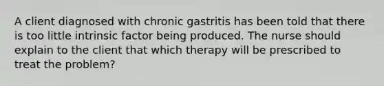 A client diagnosed with chronic gastritis has been told that there is too little intrinsic factor being produced. The nurse should explain to the client that which therapy will be prescribed to treat the problem?