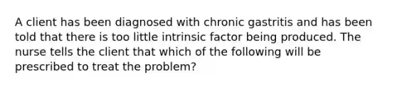 A client has been diagnosed with chronic gastritis and has been told that there is too little intrinsic factor being produced. The nurse tells the client that which of the following will be prescribed to treat the problem?