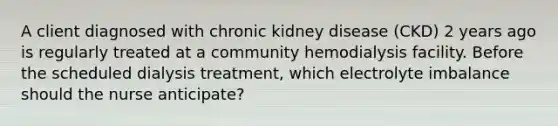 A client diagnosed with chronic kidney disease (CKD) 2 years ago is regularly treated at a community hemodialysis facility. Before the scheduled dialysis treatment, which electrolyte imbalance should the nurse anticipate?