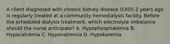 A client diagnosed with chronic kidney disease (CKD) 2 years ago is regularly treated at a community hemodialysis facility. Before the scheduled dialysis treatment, which electrolyte imbalance should the nurse anticipate? A. Hypophosphatemia B. Hypocalcemia C. Hyponatremia D. Hypokalemia