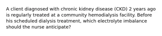 A client diagnosed with chronic kidney disease (CKD) 2 years ago is regularly treated at a community hemodialysis facility. Before his scheduled dialysis treatment, which electrolyte imbalance should the nurse anticipate?