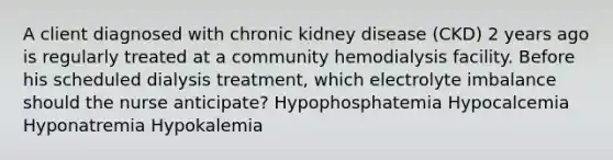 A client diagnosed with chronic kidney disease (CKD) 2 years ago is regularly treated at a community hemodialysis facility. Before his scheduled dialysis treatment, which electrolyte imbalance should the nurse anticipate? Hypophosphatemia Hypocalcemia Hyponatremia Hypokalemia