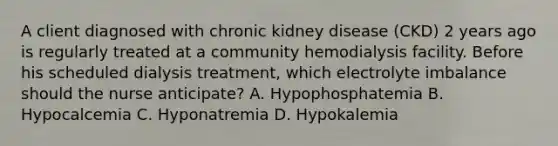 A client diagnosed with chronic kidney disease (CKD) 2 years ago is regularly treated at a community hemodialysis facility. Before his scheduled dialysis treatment, which electrolyte imbalance should the nurse anticipate? A. Hypophosphatemia B. Hypocalcemia C. Hyponatremia D. Hypokalemia