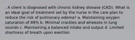 . A client is diagnosed with chronic kidney disease (CKD). What is an ideal goal of treatment set by the nurse in the care plan to reduce the risk of pulmonary edema? a. Maintaining oxygen saturation of 89% b. Minimal crackles and wheezes in lung sounds c. Maintaining a balanced intake and output d. Limited shortness of breath upon exertion