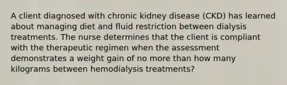 A client diagnosed with chronic kidney disease (CKD) has learned about managing diet and fluid restriction between dialysis treatments. The nurse determines that the client is compliant with the therapeutic regimen when the assessment demonstrates a weight gain of no more than how many kilograms between hemodialysis treatments?