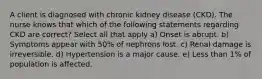 A client is diagnosed with chronic kidney disease (CKD). The nurse knows that which of the following statements regarding CKD are correct? Select all that apply a) Onset is abrupt. b) Symptoms appear with 50% of nephrons lost. c) Renal damage is irreversible. d) Hypertension is a major cause. e) Less than 1% of population is affected.