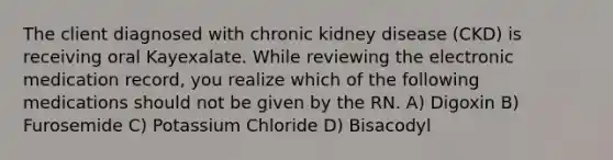 The client diagnosed with chronic kidney disease (CKD) is receiving oral Kayexalate. While reviewing the electronic medication record, you realize which of the following medications should not be given by the RN. A) Digoxin B) Furosemide C) Potassium Chloride D) Bisacodyl