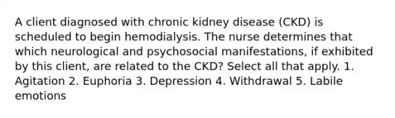 A client diagnosed with chronic kidney disease (CKD) is scheduled to begin hemodialysis. The nurse determines that which neurological and psychosocial manifestations, if exhibited by this client, are related to the CKD? Select all that apply. 1. Agitation 2. Euphoria 3. Depression 4. Withdrawal 5. Labile emotions