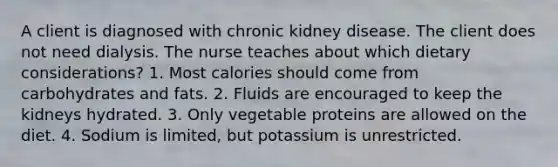 A client is diagnosed with chronic kidney disease. The client does not need dialysis. The nurse teaches about which dietary considerations? 1. Most calories should come from carbohydrates and fats. 2. Fluids are encouraged to keep the kidneys hydrated. 3. Only vegetable proteins are allowed on the diet. 4. Sodium is limited, but potassium is unrestricted.