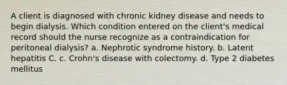 A client is diagnosed with chronic kidney disease and needs to begin dialysis. Which condition entered on the client's medical record should the nurse recognize as a contraindication for peritoneal dialysis? a. Nephrotic syndrome history. b. Latent hepatitis C. c. Crohn's disease with colectomy. d. Type 2 diabetes mellitus