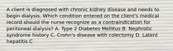 A client is diagnosed with chronic kidney disease and needs to begin dialysis. Which condition entered on the client's medical record should the nurse recognize as a contraindication for peritoneal dialysis? A. Type 2 Diabetes Mellitus B. Nephrotic syndrome history C. Crohn's disease with colectomy D. Latent hepatitis C