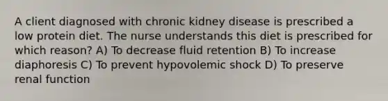 A client diagnosed with chronic kidney disease is prescribed a low protein diet. The nurse understands this diet is prescribed for which reason? A) To decrease fluid retention B) To increase diaphoresis C) To prevent hypovolemic shock D) To preserve renal function