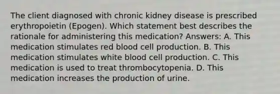 The client diagnosed with chronic kidney disease is prescribed erythropoietin (Epogen). Which statement best describes the rationale for administering this medication? Answers: A. This medication stimulates red blood cell production. B. This medication stimulates white blood cell production. C. This medication is used to treat thrombocytopenia. D. This medication increases the production of urine.