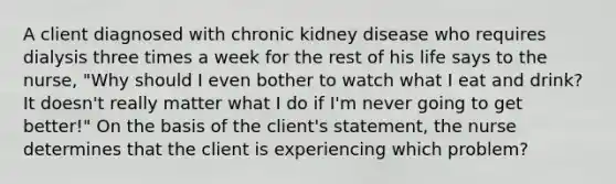 A client diagnosed with chronic kidney disease who requires dialysis three times a week for the rest of his life says to the nurse, "Why should I even bother to watch what I eat and drink? It doesn't really matter what I do if I'm never going to get better!" On the basis of the client's statement, the nurse determines that the client is experiencing which problem?