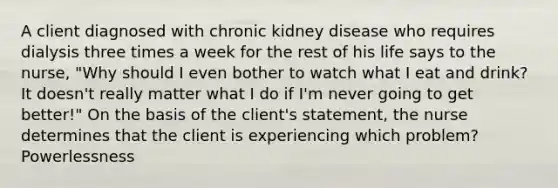 A client diagnosed with chronic kidney disease who requires dialysis three times a week for the rest of his life says to the nurse, "Why should I even bother to watch what I eat and drink? It doesn't really matter what I do if I'm never going to get better!" On the basis of the client's statement, the nurse determines that the client is experiencing which problem? Powerlessness