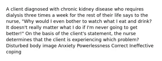 A client diagnosed with chronic kidney disease who requires dialysis three times a week for the rest of their life says to the nurse, "Why would I even bother to watch what I eat and drink? It doesn't really matter what I do if I'm never going to get better!" On the basis of the client's statement, the nurse determines that the client is experiencing which problem? Disturbed body image Anxiety Powerlessness Correct Ineffective coping