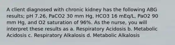 A client diagnosed with chronic kidney has the following ABG results; pH 7.26, PaCO2 30 mm Hg, HCO3 16 mEq/L, PaO2 90 mm Hg, and O2 saturation of 96%. As the nurse, you will interpret these results as a. Respiratory Acidosis b. Metabolic Acidosis c. Respiratory Alkalosis d. Metabolic Alkalosis