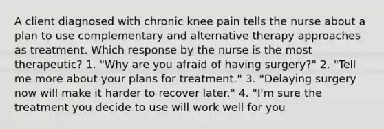 A client diagnosed with chronic knee pain tells the nurse about a plan to use complementary and alternative therapy approaches as treatment. Which response by the nurse is the most therapeutic? 1. "Why are you afraid of having surgery?" 2. "Tell me more about your plans for treatment." 3. "Delaying surgery now will make it harder to recover later." 4. "I'm sure the treatment you decide to use will work well for you