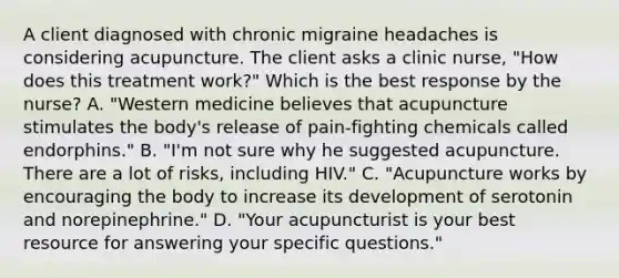 A client diagnosed with chronic migraine headaches is considering acupuncture. The client asks a clinic nurse, "How does this treatment work?" Which is the best response by the nurse? A. "Western medicine believes that acupuncture stimulates the body's release of pain-fighting chemicals called endorphins." B. "I'm not sure why he suggested acupuncture. There are a lot of risks, including HIV." C. "Acupuncture works by encouraging the body to increase its development of serotonin and norepinephrine." D. "Your acupuncturist is your best resource for answering your specific questions."