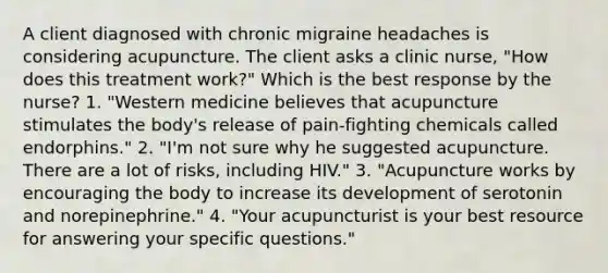 A client diagnosed with chronic migraine headaches is considering acupuncture. The client asks a clinic nurse, "How does this treatment work?" Which is the best response by the nurse? 1. "Western medicine believes that acupuncture stimulates the body's release of pain-fighting chemicals called endorphins." 2. "I'm not sure why he suggested acupuncture. There are a lot of risks, including HIV." 3. "Acupuncture works by encouraging the body to increase its development of serotonin and norepinephrine." 4. "Your acupuncturist is your best resource for answering your specific questions."