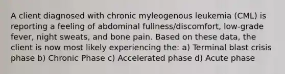 A client diagnosed with chronic myleogenous leukemia (CML) is reporting a feeling of abdominal fullness/discomfort, low-grade fever, night sweats, and bone pain. Based on these data, the client is now most likely experiencing the: a) Terminal blast crisis phase b) Chronic Phase c) Accelerated phase d) Acute phase