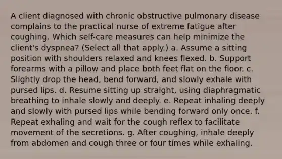 A client diagnosed with chronic obstructive pulmonary disease complains to the practical nurse of extreme fatigue after coughing. Which self-care measures can help minimize the client's dyspnea? (Select all that apply.) a. Assume a sitting position with shoulders relaxed and knees flexed. b. Support forearms with a pillow and place both feet flat on the floor. c. Slightly drop the head, bend forward, and slowly exhale with pursed lips. d. Resume sitting up straight, using diaphragmatic breathing to inhale slowly and deeply. e. Repeat inhaling deeply and slowly with pursed lips while bending forward only once. f. Repeat exhaling and wait for the cough reflex to facilitate movement of the secretions. g. After coughing, inhale deeply from abdomen and cough three or four times while exhaling.